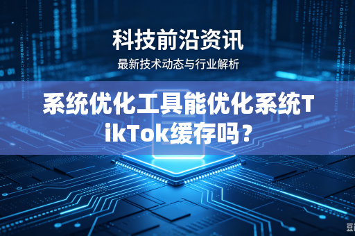 系统优化工具能优化系统TikTok缓存吗？