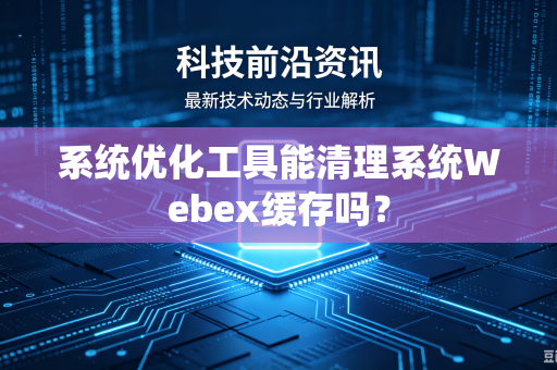 系统优化工具能清理系统Webex缓存吗？