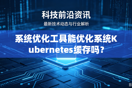 系统优化工具能优化系统Kubernetes缓存吗？