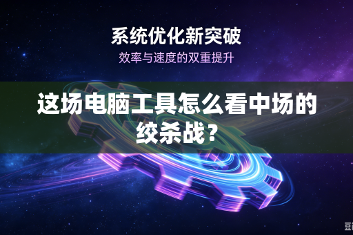 这场电脑工具怎么看中场的绞杀战？