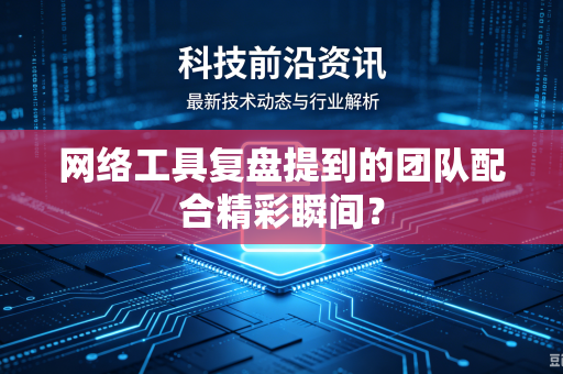 网络工具复盘提到的团队配合精彩瞬间？