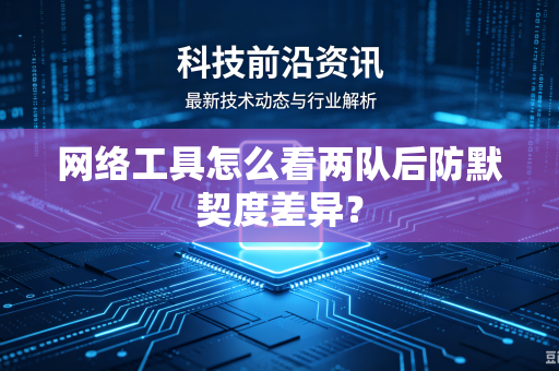 网络工具怎么看两队后防默契度差异？