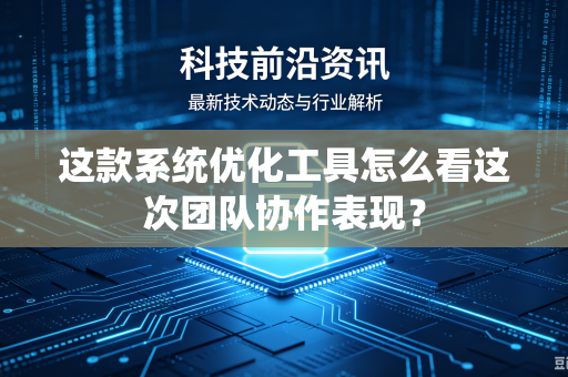 这款系统优化工具怎么看这次团队协作表现？