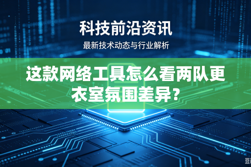 这款网络工具怎么看两队更衣室氛围差异？