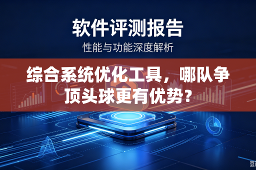 综合系统优化工具，哪队争顶头球更有优势？-第1张图片-电脑手机工具软件下载 - 免费实用工具合集 | 联启科技